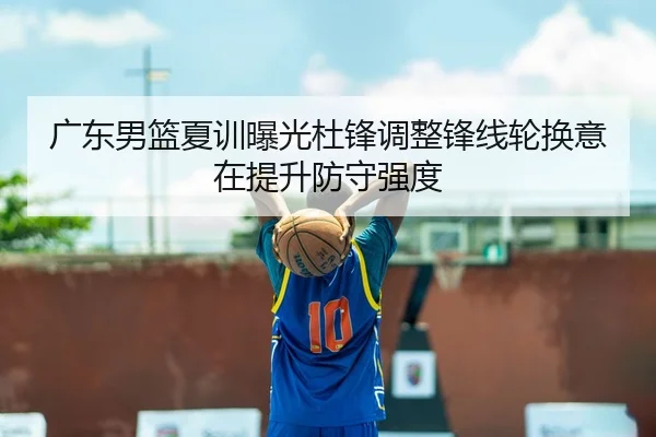 广东男篮夏训曝光杜锋调整锋线轮换意在提升防守强度