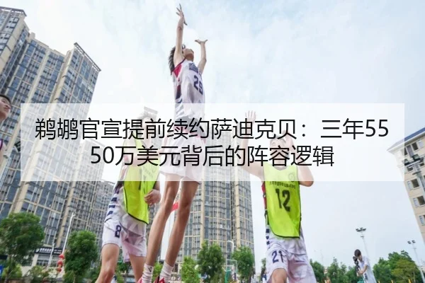 鹈鹕官宣提前续约萨迪克贝：三年5550万美元背后的阵容逻辑