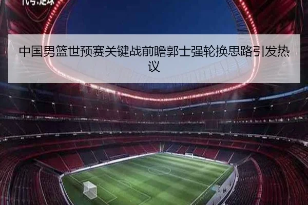 中国男篮世预赛关键战前瞻郭士强轮换思路引发热议